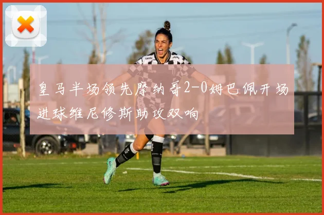 皇马半场领先摩纳哥2-0姆巴佩开场进球维尼修斯助攻双响