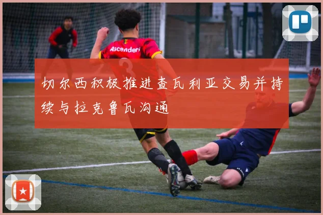 切尔西积极推进查瓦利亚交易并持续与拉克鲁瓦沟通