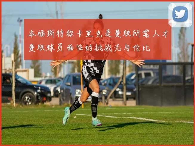 本福斯特称卡里克是曼联所需人才曼联球员面临的挑战无与伦比