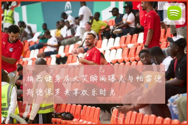 梅西健身房大笑瞬间曝光与帕雷德斯德保罗共享欢乐时光