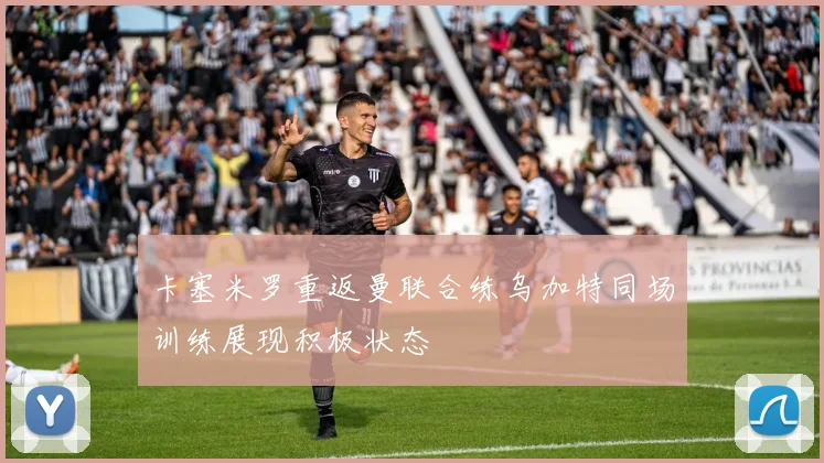 卡塞米罗重返曼联合练乌加特同场训练展现积极状态