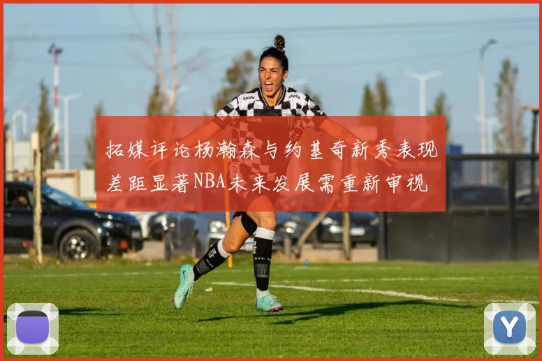 拓媒评论杨瀚森与约基奇新秀表现差距显著NBA未来发展需重新审视