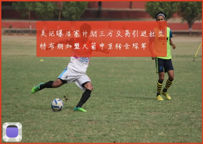 美记曝活塞计划三方交易引进杜兰特布朗加盟火箭申京转会绿军