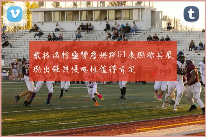 戴格诺特盛赞詹姆斯G1表现称其展现出强烈侵略性值得肯定
