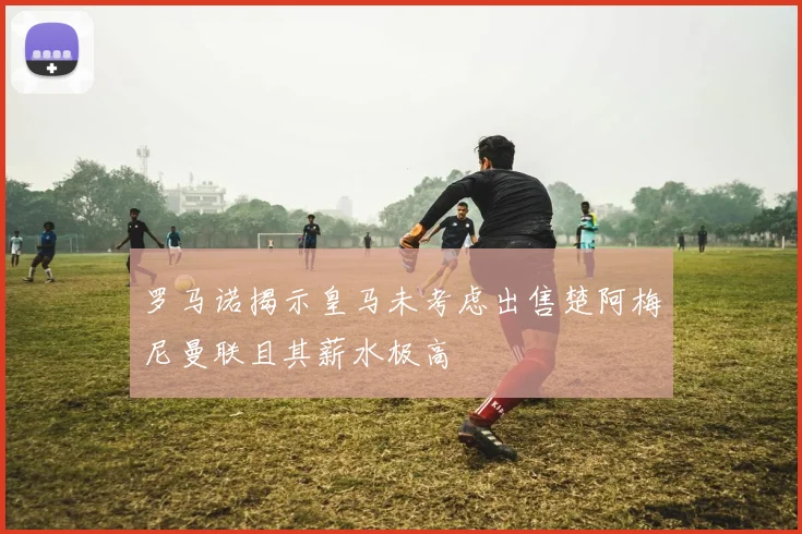 罗马诺揭示皇马未考虑出售楚阿梅尼曼联且其薪水极高