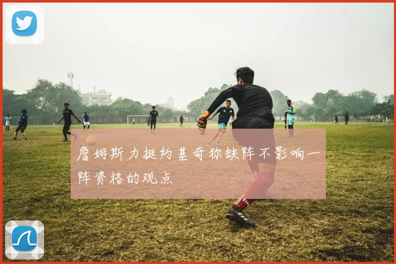詹姆斯力挺约基奇称缺阵不影响一阵资格的观点