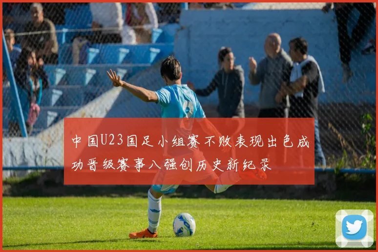 中国U23国足小组赛不败表现出色成功晋级赛事八强创历史新纪录