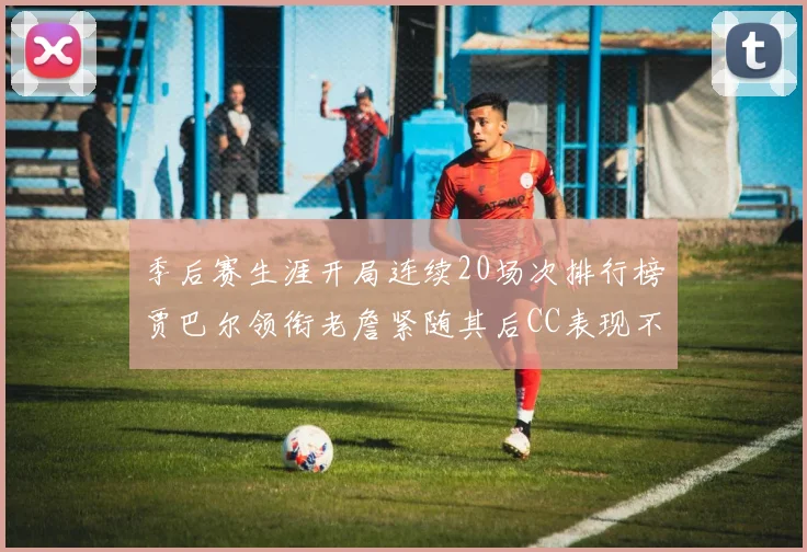 季后赛生涯开局连续20场次排行榜贾巴尔领衔老詹紧随其后CC表现不俗