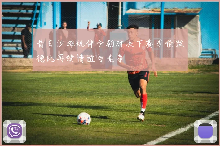 昔日沙滩玩伴今朝对决下赛季伦敦德比再续情谊与竞争