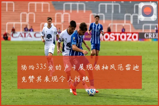 场均335分的卢卡展现领袖风范雷迪克赞其表现令人惊艳