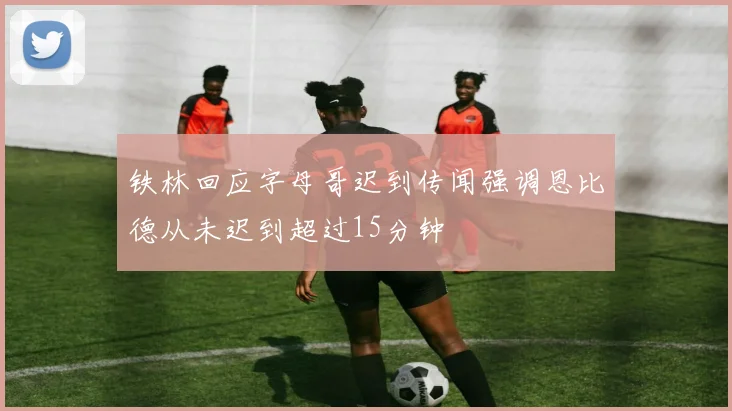 铁林回应字母哥迟到传闻强调恩比德从未迟到超过15分钟