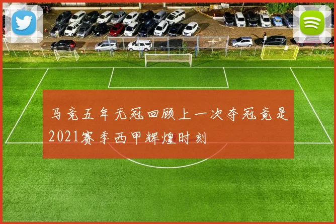 马竞五年无冠回顾上一次夺冠竟是2021赛季西甲辉煌时刻